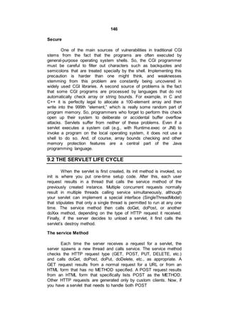 146
Secure
One of the main sources of vulnerabilities in traditional CGI
stems from the fact that the programs are often executed by
general-purpose operating system shells. So, the CGI programmer
must be careful to filter out characters such as backquotes and
semicolons that are treated specially by the shell. Implementing this
precaution is harder than one might think, and weaknesses
stemming from this problem are constantly being uncovered in
widely used CGI libraries. A second source of problems is the fact
that some CGI programs are processed by languages that do not
automatically check array or string bounds. For example, in C and
C++ it is perfectly legal to allocate a 100-element array and then
write into the 999th “element,” which is really some random part of
program memory. So, programmers who forget to perform this check
open up their system to deliberate or accidental buffer overflow
attacks. Servlets suffer from neither of these problems. Even if a
servlet executes a system call (e.g., with Runtime.exec or JNI) to
invoke a program on the local operating system, it does not use a
shell to do so. And, of course, array bounds checking and other
memory protection features are a central part of the Java
programming language.
9.2 THE SERVLET LIFE CYCLE
When the servlet is first created, its init method is invoked, so
init is where you put one-time setup code. After this, each user
request results in a thread that calls the service method of the
previously created instance. Multiple concurrent requests normally
result in multiple threads calling service simultaneously, although
your servlet can implement a special interface (SingleThreadModel)
that stipulates that only a single thread is permitted to run at any one
time. The service method then calls doGet, doPost, or another
doXxx method, depending on the type of HTTP request it received.
Finally, if the server decides to unload a servlet, it first calls the
servlet’s destroy method.
The service Method
Each time the server receives a request for a servlet, the
server spawns a new thread and calls service. The service method
checks the HTTP request type (GET, POST, PUT, DELETE, etc.)
and calls doGet, doPost, doPut, doDelete, etc., as appropriate. A
GET request results from a normal request for a URL or from an
HTML form that has no METHOD specified. A POST request results
from an HTML form that specifically lists POST as the METHOD.
Other HTTP requests are generated only by custom clients. Now, if
you have a servlet that needs to handle both POST
 