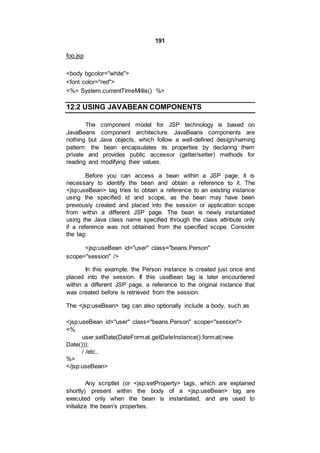 191
foo.jsp
<body bgcolor="white">
<font color="red">
<%= System.currentTimeMillis() %>
12.2 USING JAVABEAN COMPONENTS
The component model for JSP technology is based on
JavaBeans component architecture. JavaBeans components are
nothing but Java objects, which follow a well-defined design/naming
pattern: the bean encapsulates its properties by declaring them
private and provides public accessor (getter/setter) methods for
reading and modifying their values.
Before you can access a bean within a JSP page, it is
necessary to identify the bean and obtain a reference to it. The
<jsp:useBean> tag tries to obtain a reference to an existing instance
using the specified id and scope, as the bean may have been
previously created and placed into the session or application scope
from within a different JSP page. The bean is newly instantiated
using the Java class name specified through the class attribute only
if a reference was not obtained from the specified scope. Consider
the tag:
<jsp:useBean id="user" class="beans.Person"
scope="session" />
In this example, the Person instance is created just once and
placed into the session. If this useBean tag is later encountered
within a different JSP page, a reference to the original instance that
was created before is retrieved from the session.
The <jsp:useBean> tag can also optionally include a body, such as
<jsp:useBean id="user" class="beans.Person" scope="session">
<%
user.setDate(DateFormat.getDateInstance().format(new
Date()));
/ /etc..
%>
</jsp:useBean>
Any scriptlet (or <jsp:setProperty> tags, which are explained
shortly) present within the body of a <jsp:useBean> tag are
executed only when the bean is instantiated, and are used to
initialize the bean's properties.
 