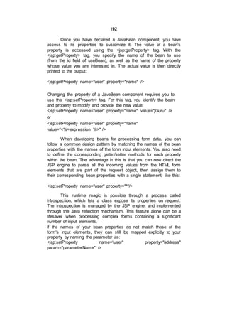 192
Once you have declared a JavaBean component, you have
access to its properties to customize it. The value of a bean's
property is accessed using the <jsp:getProperty> tag. With the
<jsp:getProperty> tag, you specify the name of the bean to use
(from the id field of useBean), as well as the name of the property
whose value you are interested in. The actual value is then directly
printed to the output:
<jsp:getProperty name="user" property="name" />
Changing the property of a JavaBean component requires you to
use the <jsp:setProperty> tag. For this tag, you identify the bean
and property to modify and provide the new value:
<jsp:setProperty name="user" property="name" value="jGuru" />
or
<jsp:setProperty name="user" property="name"
value="<%=expression %>" />
When developing beans for processing form data, you can
follow a common design pattern by matching the names of the bean
properties with the names of the form input elements. You also need
to define the corresponding getter/setter methods for each property
within the bean. The advantage in this is that you can now direct the
JSP engine to parse all the incoming values from the HTML form
elements that are part of the request object, then assign them to
their corresponding bean properties with a single statement, like this:
<jsp:setProperty name="user" property="*"/>
This runtime magic is possible through a process called
introspection, which lets a class expose its properties on request.
The introspection is managed by the JSP engine, and implemented
through the Java reflection mechanism. This feature alone can be a
lifesaver when processing complex forms containing a significant
number of input elements.
If the names of your bean properties do not match those of the
form's input elements, they can still be mapped explicitly to your
property by naming the parameter as:
<jsp:setProperty name="user" property="address"
param="parameterName" />
 