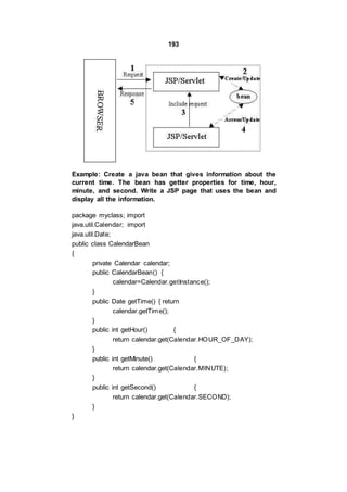 193
Example: Create a java bean that gives information about the
current time. The bean has getter properties for time, hour,
minute, and second. Write a JSP page that uses the bean and
display all the information.
package myclass; import
java.util.Calendar; import
java.util.Date;
public class CalendarBean
{
private Calendar calendar;
public CalendarBean() {
calendar=Calendar.getInstance();
}
public Date getTime() { return
calendar.getTime();
}
public int getHour() {
return calendar.get(Calendar.HOUR_OF_DAY);
}
public int getMinute() {
return calendar.get(Calendar.MINUTE);
}
public int getSecond() {
return calendar.get(Calendar.SECOND);
}
}
 