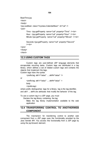 194
BeanTime.jsp
<html>
<body>
<jsp:useBean class="myclass.CalendarBean" id="cal" />
<pre>
Time: <jsp:getProperty name="cal" property="Time" /><br>
Hour: <jsp:getProperty name="cal" property="Hour" /><br>
Minute:<jsp:getProperty name="cal" property="Minute" /><br>
Seconds:<jsp:getProperty name="cal" property="Second"
/><br>
</pre>
</body>
</html>
12.3 USING CUSTOM TAGS
Custom tags are user-defined JSP language elements that
encapsulate recurring tasks. Custom tags are distributed in a tag
library, which defines a set of related custom tags and contains the
objects that implement the tags.
Custom tags have the syntax
<prefix:tag attr1="value" ... attrN="value" />
or
<prefix:tag attr1="value" ... attrN="value" >
body
</prefix:tag>
where prefix distinguishes tags for a library, tag is the tag identifier,
and attr1 ... attrN are attributes that modify the behavior of the tag.
To use a custom tag in a JSP page, you must
Declare the tag library containing the tag
Make the tag library implementation available to the web
application
12.4 TRANSFERRING CONTROL TO ANOTHERWEB
COMPONENT
The mechanism for transferring control to another web
component from a JSP page uses the functionality provided by the
Java Servlet API. You access this functionality from a JSP page by
using the jsp:forward element:
 