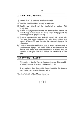196
12.6 UNIT END EXERCISE
1) Explain INCLUDE directive with all its attribute.
2) Describe the jsp:useBean tag with an example?
3) Expalin how control can be transferred to another Web
Component.
4) Write a JSP page that will include in it a simple static file with the
help of <%@ include file=”?” %> and a simple JSP page with the
help of <jsp:include page=”?”/> tag.
5) Create a java bean that gives information about the current time.
The bean has getter properties for time, hour, minute, and
second. Write a JSP page that uses the bean and display all the
information.
6) Create a multi-page registration form in which the user input is
spread across 3 pages. The data is stored in the session with the
help of Java Beans. After all the information is entered, read the
contents of the java bean and display the contents on a new
page.
12.7 FURTHER READING
Eric Jendrock, Jennifer Ball, D Carson and others, The Java EE
5 Tutorial, Pearson Education, Third Edition, 2003
Bryan Basham, Kathy Sierra, Bert Bates, Head First Servlets and
JSP, O’reilly (SPD), Second Edition, 2008
The Java Tutorials of Sun Microsystems Inc.


 
