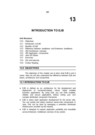 197
13
INTRODUCTION TO EJB
Unit Structure:
13.0 Objectives
13.1 Introduction to EJB
13.2 Benefits of EJB
13.3 Difference between JavaBeans and Enterprise JavaBeans
13.4 JEE Architecture overview
13.5 JEE Application components
13.6 Java EE Clients
13.7 Summary
13.8 Unit end exercise
13.9 Further Reading
13.0 OBJECTIVES
The objectives of this chapter are to learn what EJB is and it
works. Here we will also understand the difference between EJB and
beans, architecture and components.
13.1 INTRODUCTION TO EJB
● EJB is defined as an architecture for the development and
deployment of component-based, robust, highly scalable
business applications. By using EJB, you can write scalable,
reliable, and secure applications without writing your own
complex distributed component framework.
● EJB is about rapid application development for the server side.
You can quickly and easily construct server-side components in
Java. This can be done by leveraging a prewritten distributed
infrastructure provided by the industry.
● EJB is designed to support application portability and reusability
across Enterprise middleware services of any vendor.
 