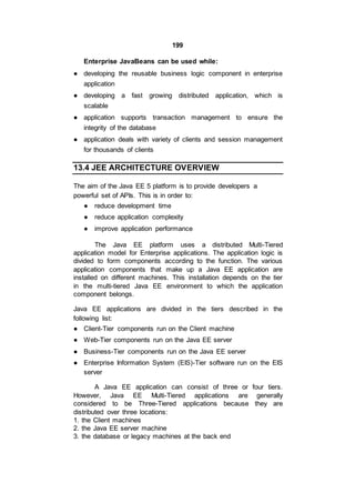 199
Enterprise JavaBeans can be used while:
● developing the reusable business logic component in enterprise
application
● developing a fast growing distributed application, which is
scalable
● application supports transaction management to ensure the
integrity of the database
● application deals with variety of clients and session management
for thousands of clients
13.4 JEE ARCHITECTURE OVERVIEW
The aim of the Java EE 5 platform is to provide developers a
powerful set of APIs. This is in order to:
● reduce development time
● reduce application complexity
● improve application performance
The Java EE platform uses a distributed Multi-Tiered
application model for Enterprise applications. The application logic is
divided to form components according to the function. The various
application components that make up a Java EE application are
installed on different machines. This installation depends on the tier
in the multi-tiered Java EE environment to which the application
component belongs.
Java EE applications are divided in the tiers described in the
following list:
● Client-Tier components run on the Client machine
● Web-Tier components run on the Java EE server
● Business-Tier components run on the Java EE server
● Enterprise Information System (EIS)-Tier software run on the EIS
server
A Java EE application can consist of three or four tiers.
However, Java EE Multi-Tiered applications are generally
considered to be Three-Tiered applications because they are
distributed over three locations:
1. the Client machines
2. the Java EE server machine
3. the database or legacy machines at the back end
 