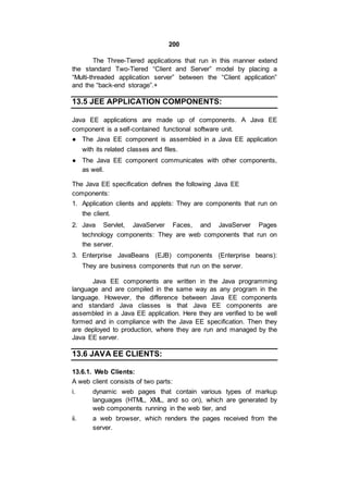 200
The Three-Tiered applications that run in this manner extend
the standard Two-Tiered “Client and Server” model by placing a
“Multi-threaded application server” between the “Client application”
and the “back-end storage”.+
13.5 JEE APPLICATION COMPONENTS:
Java EE applications are made up of components. A Java EE
component is a self-contained functional software unit.
● The Java EE component is assembled in a Java EE application
with its related classes and files.
● The Java EE component communicates with other components,
as well.
The Java EE specification defines the following Java EE
components:
1. Application clients and applets: They are components that run on
the client.
2. Java Servlet, JavaServer Faces, and JavaServer Pages
technology components: They are web components that run on
the server.
3. Enterprise JavaBeans (EJB) components (Enterprise beans):
They are business components that run on the server.
Java EE components are written in the Java programming
language and are compiled in the same way as any program in the
language. However, the difference between Java EE components
and standard Java classes is that Java EE components are
assembled in a Java EE application. Here they are verified to be well
formed and in compliance with the Java EE specification. Then they
are deployed to production, where they are run and managed by the
Java EE server.
13.6 JAVA EE CLIENTS:
13.6.1. Web Clients:
A web client consists of two parts:
i. dynamic web pages that contain various types of markup
languages (HTML, XML, and so on), which are generated by
web components running in the web tier, and
ii. a web browser, which renders the pages received from the
server.
 