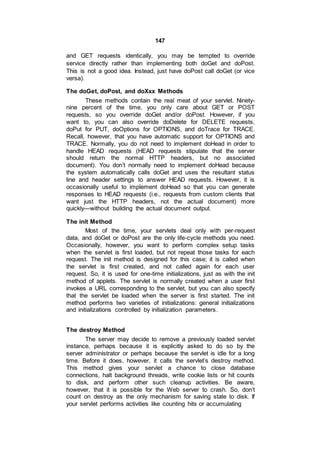 147
and GET requests identically, you may be tempted to override
service directly rather than implementing both doGet and doPost.
This is not a good idea. Instead, just have doPost call doGet (or vice
versa).
The doGet, doPost, and doXxx Methods
These methods contain the real meat of your servlet. Ninety-
nine percent of the time, you only care about GET or POST
requests, so you override doGet and/or doPost. However, if you
want to, you can also override doDelete for DELETE requests,
doPut for PUT, doOptions for OPTIONS, and doTrace for TRACE.
Recall, however, that you have automatic support for OPTIONS and
TRACE. Normally, you do not need to implement doHead in order to
handle HEAD requests (HEAD requests stipulate that the server
should return the normal HTTP headers, but no associated
document). You don’t normally need to implement doHead because
the system automatically calls doGet and uses the resultant status
line and header settings to answer HEAD requests. However, it is
occasionally useful to implement doHead so that you can generate
responses to HEAD requests (i.e., requests from custom clients that
want just the HTTP headers, not the actual document) more
quickly—without building the actual document output.
The init Method
Most of the time, your servlets deal only with per-request
data, and doGet or doPost are the only life-cycle methods you need.
Occasionally, however, you want to perform complex setup tasks
when the servlet is first loaded, but not repeat those tasks for each
request. The init method is designed for this case; it is called when
the servlet is first created, and not called again for each user
request. So, it is used for one-time initializations, just as with the init
method of applets. The servlet is normally created when a user first
invokes a URL corresponding to the servlet, but you can also specify
that the servlet be loaded when the server is first started. The init
method performs two varieties of initializations: general initializations
and initializations controlled by initialization parameters.
The destroy Method
The server may decide to remove a previously loaded servlet
instance, perhaps because it is explicitly asked to do so by the
server administrator or perhaps because the servlet is idle for a long
time. Before it does, however, it calls the servlet’s destroy method.
This method gives your servlet a chance to close database
connections, halt background threads, write cookie lists or hit counts
to disk, and perform other such cleanup activities. Be aware,
however, that it is possible for the Web server to crash. So, don’t
count on destroy as the only mechanism for saving state to disk. If
your servlet performs activities like counting hits or accumulating
 