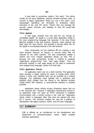 201
A web client is sometimes called a “thin client”. Thin clients
usually do not query databases, execute complex business rules, or
connect to legacy applications. When you use a “thin client”, such
heavyweight operations are off-loaded to Enterprise beans
executing on the Java EE server. Therein they can leverage the
security, speed, services, and reliability of Java EE server-side
technologies.
13.6.2. Applets:
A web page received from the web tier can include an
“embedded applet”. An applet is a small client application written in
the Java programming language that executes in the Java Virtual
Machine installed in the web browser. However, client systems will
likely need the Java Plug-in, and possibly a security policy file, for
the applet to successfully execute in the web browser.
Web components are the preferred API for creating a web
client program because no plug-ins or security policy files are
required on the client systems. The web components enable a
cleaner and more modular application design, as well. This is
because the web components provide a method to separate
“applications programming” from “web page design”. Thus the
personnel involved in web page design do not need to understand
Java programming language syntax to do their jobs.
13.6.3. Application Clients:
An application client runs on a client machine. The application
client provides a better method for users to handle tasks, which
require a richer user interface than can be provided by a markup
language. The application client typically has a graphical user
interface (GUI) created from the Swing or the Abstract Window
Toolkit (AWT) API. However, a command-line interface is certainly
possible.
Application clients directly access Enterprise beans that run
in the “business tier”. However, if application requirements warrant it,
an application client can open an HTTP connection to establish
communication with a servlet running in the “web tier”. Application
clients written in languages other than Java can interact with Java
EE 5 servers. This provision enables the Java EE 5 platform to
interoperate with legacy systems, clients, and non-Java languages.
13.7 SUMMARY
EJB is defined as an architecture for the development and
deployment of component-based, robust, highly scalable
business applications.
 