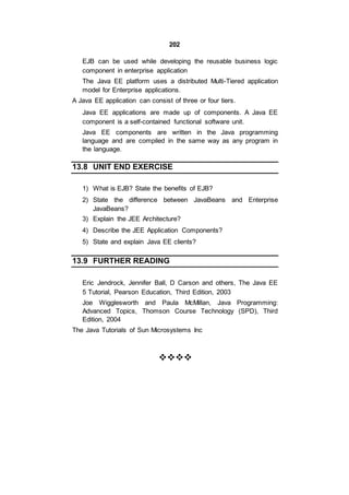 202
EJB can be used while developing the reusable business logic
component in enterprise application
The Java EE platform uses a distributed Multi-Tiered application
model for Enterprise applications.
A Java EE application can consist of three or four tiers.
Java EE applications are made up of components. A Java EE
component is a self-contained functional software unit.
Java EE components are written in the Java programming
language and are compiled in the same way as any program in
the language.
13.8 UNIT END EXERCISE
1) What is EJB? State the benefits of EJB?
2) State the difference between JavaBeans and Enterprise
JavaBeans?
3) Explain the JEE Architecture?
4) Describe the JEE Application Components?
5) State and explain Java EE clients?
13.9 FURTHER READING
Eric Jendrock, Jennifer Ball, D Carson and others, The Java EE
5 Tutorial, Pearson Education, Third Edition, 2003
Joe Wigglesworth and Paula McMillan, Java Programming:
Advanced Topics, Thomson Course Technology (SPD), Third
Edition, 2004
The Java Tutorials of Sun Microsystems Inc


 