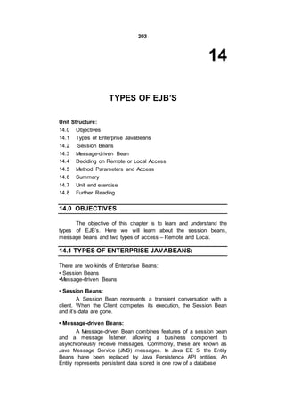 203
14
TYPES OF EJB’S
Unit Structure:
14.0 Objectives
14.1 Types of Enterprise JavaBeans
14.2 Session Beans
14.3 Message-driven Bean
14.4 Deciding on Remote or Local Access
14.5 Method Parameters and Access
14.6 Summary
14.7 Unit end exercise
14.8 Further Reading
14.0 OBJECTIVES
The objective of this chapter is to learn and understand the
types of EJB’s. Here we will learn about the session beans,
message beans and two types of access – Remote and Local.
14.1 TYPES OF ENTERPRISE JAVABEANS:
There are two kinds of Enterprise Beans:
• Session Beans
•Message-driven Beans
• Session Beans:
A Session Bean represents a transient conversation with a
client. When the Client completes its execution, the Session Bean
and it’s data are gone.
• Message-driven Beans:
A Message-driven Bean combines features of a session bean
and a message listener, allowing a business component to
asynchronously receive messages. Commonly, these are known as
Java Message Service (JMS) messages. In Java EE 5, the Entity
Beans have been replaced by Java Persistence API entities. An
Entity represents persistent data stored in one row of a database
 