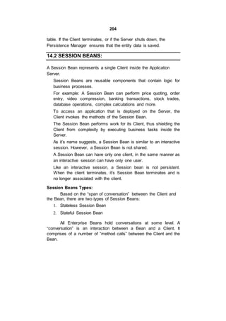 204
table. If the Client terminates, or if the Server shuts down, the
Persistence Manager ensures that the entity data is saved.
14.2 SESSION BEANS:
A Session Bean represents a single Client inside the Application
Server.
Session Beans are reusable components that contain logic for
business processes.
For example: A Session Bean can perform price quoting, order
entry, video compression, banking transactions, stock trades,
database operations, complex calculations and more.
To access an application that is deployed on the Server, the
Client invokes the methods of the Session Bean.
The Session Bean performs work for its Client, thus shielding the
Client from complexity by executing business tasks inside the
Server.
As it’s name suggests, a Session Bean is similar to an interactive
session. However, a Session Bean is not shared.
A Session Bean can have only one client, in the same manner as
an interactive session can have only one user.
Like an interactive session, a Session bean is not persistent.
When the client terminates, it’s Session Bean terminates and is
no longer associated with the client.
Session Beans Types:
Based on the “span of conversation” between the Client and
the Bean, there are two types of Session Beans:
1. Stateless Session Bean
2. Stateful Session Bean
All Enterprise Beans hold conversations at some level. A
“conversation” is an interaction between a Bean and a Client. It
comprises of a number of “method calls” between the Client and the
Bean.
 
