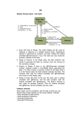 206
Stateful Session Bean - Life Cycle:
1. Does Not Exist to Ready: The Client initiates the life cycle by
obtaining a reference to a Stateful Session Bean. Dependency
injection is performed by container, and then invokes the method
annotated @PostConstruct, if any. The client can now invoke the
business methods of the bean.
2. Ready to Passive: In the Ready state, the EJB container may
decide to passivate the Bean by moving it from the memory to
the secondary storage.
3. Passive to Ready: If there is any @PrePassivate annotated
method, container invokes it immediately before passivating the
Bean. If a Client invokes a business method on the Bean while it
is in the Passive state, the EJB container activates the Bean. The
container then calls the method annotated with @PostActivate
and moves it to the Ready state.
4. Ready to Does Not Exist: At the end, the client calls a method
annotated with @Remove, and the EJB container calls the
method annotated with @PreDestroy. The Bean’s instance is
then ready for garbage collection. Only the method annotated
with @Remove can be controlled with your code.
Callback methods:
Given below are the annotations with the help of which you can
declare Bean Class methods as Life Cycle Callback methods:
• javax.annotation.PostConstruct
• javax.annotation.PreDestroy
• javax.ejb.PostActivate
• javax.ejb.PrePassivate
 
