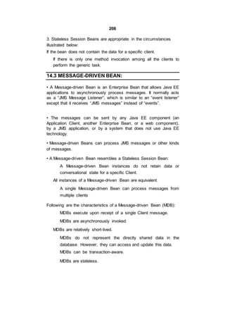 208
3. Stateless Session Beans are appropriate in the circumstances
illustrated below:
If the bean does not contain the data for a specific client.
If there is only one method invocation among all the clients to
perform the generic task.
14.3 MESSAGE-DRIVEN BEAN:
• A Message-driven Bean is an Enterprise Bean that allows Java EE
applications to asynchronously process messages. It normally acts
as a “JMS Message Listener”, which is similar to an “event listener”
except that it receives “JMS messages” instead of “events”.
• The messages can be sent by any Java EE component (an
Application Client, another Enterprise Bean, or a web component),
by a JMS application, or by a system that does not use Java EE
technology.
• Message-driven Beans can process JMS messages or other kinds
of messages.
• A Message-driven Bean resembles a Stateless Session Bean:
A Message-driven Bean instances do not retain data or
conversational state for a specific Client.
All instances of a Message-driven Bean are equivalent.
A single Message-driven Bean can process messages from
multiple clients
Following are the characteristics of a Message-driven Bean (MDB):
MDBs execute upon receipt of a single Client message.
MDBs are asynchronously invoked.
MDBs are relatively short-lived.
MDBs do not represent the directly shared data in the
database. However, they can access and update this data.
MDBs can be transaction-aware.
MDBs are stateless.
 