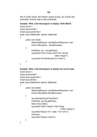 148
lists of cookie values that indicate special access, you should also
proactively write the data to disk periodically.
Example: Write a Servlet program to display ‘Hello World’.
import java.io.*;
import javax.servlet.*;
import javax.servlet.http.*;
public class HelloServlet extends HttpServlet
{
public void doGet(
HttpServletRequest req,HttpServletResponse res)
throws IOException, ServletException
{
PrintWriter out = res.getWriter();
out.println("<html><head><title>First Servlet
</title></head>");
out.println("<b>HelloServlet</b></html>");
}
}
Example: Write a Servlet program to display the current date.
import java.io.*;
import javax.servlet.*;
import javax.servlet.http.*;
import java.util.Date;
public class DateServlet extends HttpServlet
{
public void doGet(
HttpServletRequest req,HttpServletResponse res)
throws IOException,ServletException
{
res.setContentType("Text/Html");
PrintWriter out=res.getWriter();
Date d=new Date();
out.println("<Html><Head><Title>Today
</Title></Head>");
out.println("<Body><H1> Date: "+d+"</H1>");
out.flush();
out.println("</Body></Html>");
}
}
 