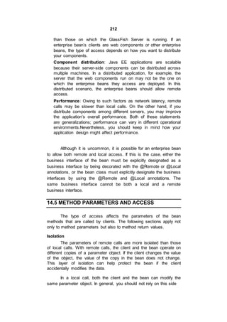 212
than those on which the GlassFish Server is running. If an
enterprise bean’s clients are web components or other enterprise
beans, the type of access depends on how you want to distribute
your components.
Component distribution: Java EE applications are scalable
because their server-side components can be distributed across
multiple machines. In a distributed application, for example, the
server that the web components run on may not be the one on
which the enterprise beans they access are deployed. In this
distributed scenario, the enterprise beans should allow remote
access.
Performance: Owing to such factors as network latency, remote
calls may be slower than local calls. On the other hand, if you
distribute components among different servers, you may improve
the application’s overall performance. Both of these statements
are generalizations; performance can vary in different operational
environments.Nevertheless, you should keep in mind how your
application design might affect performance.
Although it is uncommon, it is possible for an enterprise bean
to allow both remote and local access. If this is the case, either the
business interface of the bean must be explicitly designated as a
business interface by being decorated with the @Remote or @Local
annotations, or the bean class must explicitly designate the business
interfaces by using the @Remote and @Local annotations. The
same business interface cannot be both a local and a remote
business interface.
14.5 METHOD PARAMETERS AND ACCESS
The type of access affects the parameters of the bean
methods that are called by clients. The following sections apply not
only to method parameters but also to method return values.
Isolation
The parameters of remote calls are more isolated than those
of local calls. With remote calls, the client and the bean operate on
different copies of a parameter object. If the client changes the value
of the object, the value of the copy in the bean does not change.
This layer of isolation can help protect the bean if the client
accidentally modifies the data.
In a local call, both the client and the bean can modify the
same parameter object. In general, you should not rely on this side
 