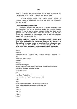 213
effect of local calls. Perhaps someday you will want to distribute your
components, replacing the local calls with remote ones.
As with remote clients, web service clients operate on
different copies of parameters than does the bean that implements
the web service.
Granularity of Accessed Data
Because remote calls are likely to be slower than local calls,
the parameters in remote methods should be relatively coarse-
grained. A coarse-grained object contains more data than a fine-
grained one, so fewer access calls are required. For the same
reason, the parameters of the methods called by web service clients
should also be coarse-grained.
Example: Develop “Converter” Stateless Session Bean. Write
Enterprise application for converting Japanese yen currency to
Eurodollars currency. converter consists of an enterprise bean,
which performs the calculations. Use following formula: 1 Euro
= 115.3100 Yens. Develop a web client to test the converter.
<html>
<head>
<meta http-equiv="Content-Type" content="text/html; charset=UTF-
8">
<title>JSP Page</title>
</head>
<body>
<form method="get"
action="http://localhost:8080/StateLessEJB/ConverterServlet">
<b><h2>Converter Bean</h2></b>
<table border=2>
<tr>
<td>Enter Amount</td>
<td><input type="Text" name=txtnum></td>
</tr>
<tr>
<td><input type=Submit name=cmdsubmit></td>
<td><input type=Reset name=cmdreset></td>
</tr>
</table>
</form>
</body>
</html>
 