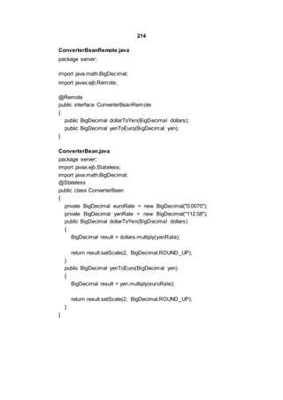 214
ConverterBeanRemote.java
package server;
import java.math.BigDecimal;
import javax.ejb.Remote;
@Remote
public interface ConverterBeanRemote
{
public BigDecimal dollarToYen(BigDecimal dollars);
public BigDecimal yenToEuro(BigDecimal yen);
}
ConverterBean.java
package server;
import javax.ejb.Stateless;
import java.math.BigDecimal;
@Stateless
public class ConverterBean
{
private BigDecimal euroRate = new BigDecimal("0.0070");
private BigDecimal yenRate = new BigDecimal("112.58");
public BigDecimal dollarToYen(BigDecimal dollars)
{
BigDecimal result = dollars.multiply(yenRate);
return result.setScale(2, BigDecimal.ROUND_UP);
}
public BigDecimal yenToEuro(BigDecimal yen)
{
BigDecimal result = yen.multiply(euroRate);
return result.setScale(2, BigDecimal.ROUND_UP);
}
}
 