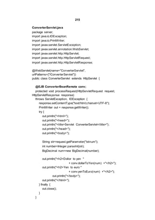 215
ConverterServlet.java
package server;
import java.io.IOException;
import java.io.PrintWriter;
import javax.servlet.ServletException;
import javax.servlet.annotation.WebServlet;
import javax.servlet.http.HttpServlet;
import javax.servlet.http.HttpServletRequest;
import javax.servlet.http.HttpServletResponse;
@WebServlet(name="ConverterServlet",
urlPatterns={"/ConverterServlet"})
public class ConverterServlet extends HttpServlet {
@EJB ConverterBeanRemote conv;
protected void processRequest(HttpServletRequest request,
HttpServletResponse response)
throws ServletException, IOException {
response.setContentType("text/html;charset=UTF-8");
PrintWriter out = response.getWriter();
try {
out.println("<html>");
out.println("<head>");
out.println("<title>Servlet ConverterServlet</title>");
out.println("</head>");
out.println("<body>");
String str=request.getParameter("txtnum");
int number=Integer.parseInt(str);
BigDecimal num=new BigDecimal(number);
out.println("<h2>Dollor to yen "
+ conv.dollarToYen(num) +"</h2>");
out.println("<h2>Yen to euro "
+ conv.yenToEuro(num) +"</h2>");
out.println("</body>");
out.println("</html>");
} finally {
out.close();
}
}
 