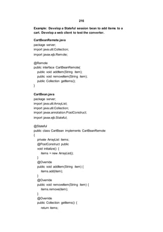 216
Example: Develop a Stateful session bean to add items to a
cart. Develop a web client to test the converter.
CartBeanRemote.java
package server;
import java.util.Collection;
import javax.ejb.Remote;
@Remote
public interface CartBeanRemote{
public void addItem(String item);
public void removeItem(String item);
public Collection getItems();
}
CartBean.java
package server;
import java.util.ArrayList;
import java.util.Collection;
import javax.annotation.PostConstruct;
import javax.ejb.Stateful;
@Stateful
public class CartBean implements CartBeanRemote
{
private ArrayList items;
@PostConstruct public
void initialize() {
items = new ArrayList();
}
@Override
public void addItem(String item) {
items.add(item);
}
@Override
public void removeItem(String item) {
items.remove(item);
}
@Override
public Collection getItems() {
return items;
 