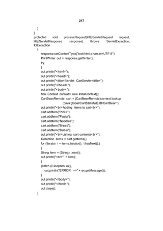 217
}
}
protected void processRequest(HttpServletRequest request,
HttpServletResponse response) throws ServletException,
IOException
{
response.setContentType("text/html;charset=UTF-8");
PrintWriter out = response.getWriter();
try
{
out.println("<html>");
out.println("<head>");
out.println("<title>Servlet CartServlet</title>");
out.println("</head>");
out.println("<body>");
final Context context= new InitialContext();
CartBeanRemote cart = (CartBeanRemote)context.lookup
("java:global/CartStatefulEJB/CartBean");
out.println("<br>Adding items to cart<br>");
cart.addItem("Pizza");
cart.addItem("Pasta");
cart.addItem("Noodles");
cart.addItem("Bread");
cart.addItem("Butter");
out.println("<br>Listing cart contents<br>");
Collection items = cart.getItems();
for (Iterator i = items.iterator(); i.hasNext();)
{
String item = (String) i.next();
out.println("<br>" + item);
}
}catch (Exception ex){
out.println("ERROR -->" + ex.getMessage());
}
out.println("</body>");
out.println("</html>");
out.close();
}
 