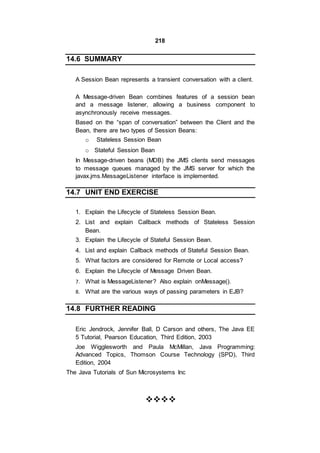 218
14.6 SUMMARY
A Session Bean represents a transient conversation with a client.
A Message-driven Bean combines features of a session bean
and a message listener, allowing a business component to
asynchronously receive messages.
Based on the “span of conversation” between the Client and the
Bean, there are two types of Session Beans:
o Stateless Session Bean
o Stateful Session Bean
In Message-driven beans (MDB) the JMS clients send messages
to message queues managed by the JMS server for which the
javax.jms.MessageListener interface is implemented.
14.7 UNIT END EXERCISE
1. Explain the Lifecycle of Stateless Session Bean.
2. List and explain Callback methods of Stateless Session
Bean.
3. Explain the Lifecycle of Stateful Session Bean.
4. List and explain Callback methods of Stateful Session Bean.
5. What factors are considered for Remote or Local access?
6. Explain the Lifecycle of Message Driven Bean.
7. What is MessageListener? Also explain onMessage().
8. What are the various ways of passing parameters in EJB?
14.8 FURTHER READING
Eric Jendrock, Jennifer Ball, D Carson and others, The Java EE
5 Tutorial, Pearson Education, Third Edition, 2003
Joe Wigglesworth and Paula McMillan, Java Programming:
Advanced Topics, Thomson Course Technology (SPD), Third
Edition, 2004
The Java Tutorials of Sun Microsystems Inc



 
