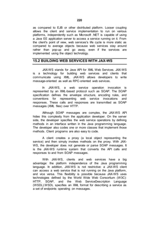 220
as compared to EJB or other distributed platform. Looser coupling
allows the client and service implementation to run on various
platforms, independently such as Microsoft .NET is capable of using
a Java EE application server to access a service running on it. From
the client's point of view, web services's life cycle is more static as
compared to average objects because web services stay around
rather than pop-up and go away, even if the services are
implemented using the object technology.
15.2 BUILDING WEB SERVICES WITH JAX-WS
JAX-WS stands for Java API for XML Web Services. JAX-WS
is a technology for building web services and clients that
communicate using XML. JAX-WS allows developers to write
message-oriented as well as RPC-oriented web services.
In JAX-WS, a web service operation invocation is
represented by an XML-based protocol such as SOAP. The SOAP
specification defines the envelope structure, encoding rules, and
conventions for representing web service invocations and
responses. These calls and responses are transmitted as SOAP
messages (XML files) over HTTP.
Although SOAP messages are complex, the JAX-WS API
hides this complexity from the application developer. On the server
side, the developer specifies the web service operations by defining
methods in an interface written in the Java programming language.
The developer also codes one or more classes that implement those
methods. Client programs are also easy to code.
A client creates a proxy (a local object representing the
service) and then simply invokes methods on the proxy. With JAX-
WS, the developer does not generate or parse SOAP messages. It
is the JAX-WS runtime system that converts the API calls and
responses to and from SOAP messages.
With JAX-WS, clients and web services have a big
advantage: the platform independence of the Java programming
language. In addition, JAX-WS is not restrictive: a JAX-WS client
can access a web service that is not running on the Java platform,
and vice versa. This flexibility is possible because JAX-WS uses
technologies defined by the World Wide Web Consortium (W3C):
HTTP, SOAP, and the Web ServiceDescription Language
(WSDL).WSDL specifies an XML format for describing a service as
a set of endpoints operating on messages.
 