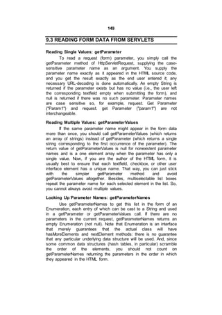 149
9.3 READING FORM DATA FROM SERVLETS
Reading Single Values: getParameter
To read a request (form) parameter, you simply call the
getParameter method of HttpServletRequest, supplying the case-
sensitive parameter name as an argument. You supply the
parameter name exactly as it appeared in the HTML source code,
and you get the result exactly as the end user entered it; any
necessary URL-decoding is done automatically. An empty String is
returned if the parameter exists but has no value (i.e., the user left
the corresponding textfield empty when submitting the form), and
null is returned if there was no such parameter. Parameter names
are case sensitive so, for example, request. Get Parameter
("Param1") and request. get Parameter ("param1") are not
interchangeable.
Reading Multiple Values: getParameterValues
If the same parameter name might appear in the form data
more than once, you should call getParameterValues (which returns
an array of strings) instead of getParameter (which returns a single
string corresponding to the first occurrence of the parameter). The
return value of getParameterValues is null for nonexistent parameter
names and is a one element array when the parameter has only a
single value. Now, if you are the author of the HTML form, it is
usually best to ensure that each textfield, checkbox, or other user
interface element has a unique name. That way, you can just stick
with the simpler getParameter method and avoid
getParameterValues altogether. Besides, multiselectable list boxes
repeat the parameter name for each selected element in the list. So,
you cannot always avoid multiple values.
Looking Up Parameter Names: getParameterNames
Use getParameterNames to get this list in the form of an
Enumeration, each entry of which can be cast to a String and used
in a getParameter or getParameterValues call. If there are no
parameters in the current request, getParameterNames returns an
empty Enumeration (not null). Note that Enumeration is an interface
that merely guarantees that the actual class will have
hasMoreElements and nextElement methods: there is no guarantee
that any particular underlying data structure will be used. And, since
some common data structures (hash tables, in particular) scramble
the order of the elements, you should not count on
getParameterNames returning the parameters in the order in which
they appeared in the HTML form.
 