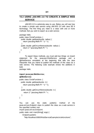 221
15.3 USING JAX-WS 2.0 TO CREATE A SIMPLE WEB
SERVICE
JAX-WS 2.0 is extremely easy to use. Below you will see how
to create a simple web service using JAX-WS 2.0 with Java SE 6
technology. The first thing you need is a class with one or more
methods that you wish to export as a web service:
package hello;
public class CircleFunctions {
public double getArea(double radius) {
return java.lang.Math.PI * (r * r);
}
public double getCircumference(double radius) {
return 2 * java.lang.Math.PI * r;
}
}
To export these methods, you must add two things: an import
statement for the javax.jws.WebService package and a
@WebService annotation at the beginning that tells the Java
interpreter that you intend to publish the methods of this class as a
web service. The following code example shows the additions in
bold.
package hello;
import javax.jws.WebService;
@WebService
public class CircleFunctions {
public double getArea(double r) {
return java.lang.Math.PI * (r * r);
}
public double getCircumference(double r) {
return 2 * java.lang.Math.PI * r;
}
}
You can use the static publish() method of the
javax.xml.ws.Endpoint class to publish the class as a web service in
the specified context root:
import javax.xml.ws.Endpoint;
public static void main(String[] args) {
Endpoint.publish(
"http://localhost:8080/WebServiceExample/circlefunctions",
 