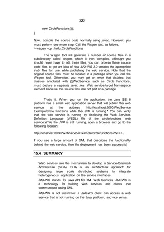222
new CircleFunctions());
}
Now, compile the source code normally using javac. However, you
must perform one more step: Call the Wsgen tool, as follows.
> wsgen –cp . hello.CircleFunctions
The Wsgen tool will generate a number of source files in a
subdirectory called wsgen, which it then compiles. Although you
should never have to edit these files, you can browse these source
code files to get an idea of how JAX-WS 2.0 creates the appropriate
stub files for use while publishing the web service. Note that the
original source files must be located in a package when you call the
Wsgen tool. Otherwise, you may get an error that dictates that
classes annotated with @WebService, such as Circle Functions,
must declare a separate javax. jws. Web service.target Namespace
element because the source files are not part of a package.
That's it. When you run the application, the Java SE 6
platform has a small web application server that will publish the web
service at the address http://localhost:8080/WebService
Example/circle functions while the JVM is running.* You can verify
that the web service is running by displaying the Web Services
Definition Language (WSDL) file of the circlefunctions web
service.While the JVM is still running, open a browser and go to the
following location:
http://localhost:8080/WebServiceExample/circlefunctions?WSDL
If you see a large amount of XML that describes the functionality
behind the web service, then the deployment has been successful.
15.4 SUMMARY
Web services are the mechanism to develop a Service-Oriented-
Architecture (SOA). SOA is an architectural approach for
designing large scale distributed systems to integrate
heterogeneous application on the service interfaces.
JAX-WS stands for Java API for XML Web Services. JAX-WS is
a technology for building web services and clients that
communicate using XML.
JAX-WS is not restrictive: a JAX-WS client can access a web
service that is not running on the Java platform, and vice versa.
 