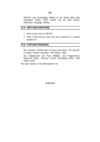 223
JAX-WS uses technologies defined by the World Wide Web
Consortium (W3C): HTTP, SOAP, and the Web Service
Description Language (WSDL).
15.5 UNIT END EXERCISE
1. Write a short note on JAX-WS.
2. Write a Web Service which will return factorial of a number
passed to it.
15.6 FURTHER READING
Eric Jendrock, Jennifer Ball, D Carson and others, The Java EE
5 Tutorial, Pearson Education, Third Edition, 2003
Joe Wigglesworth and Paula McMillan, Java Programming:
Advanced Topics, Thomson Course Technology (SPD), Third
Edition, 2004
The Java Tutorials of Sun Microsystems Inc






 