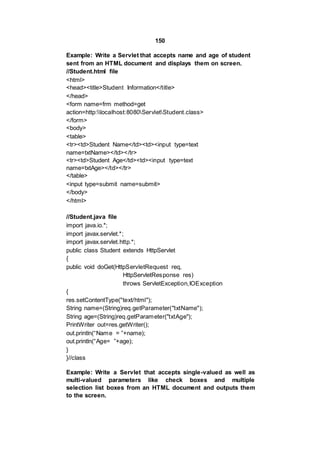 150
Example: Write a Servlet that accepts name and age of student
sent from an HTML document and displays them on screen.
//Student.html file
<html>
<head><title>Student Information</title>
</head>
<form name=frm method=get
action=http:localhost:8080ServletStudent.class>
</form>
<body>
<table>
<tr><td>Student Name</td><td><input type=text
name=txtName></td></tr>
<tr><td>Student Age</td><td><input type=text
name=txtAge></td></tr>
</table>
<input type=submit name=submit>
</body>
</html>
//Student.java file
import java.io.*;
import javax.servlet.*;
import javax.servlet.http.*;
public class Student extends HttpServlet
{
public void doGet(HttpServletRequest req,
HttpServletResponse res)
throws ServletException,IOException
{
res.setContentType("text/html");
String name=(String)req.getParameter("txtName");
String age=(String)req.getParameter("txtAge");
PrintWriter out=res.getWriter();
out.println(“Name = ”+name);
out.println(“Age= ”+age);
}
}//class
Example: Write a Servlet that accepts single-valued as well as
multi-valued parameters like check boxes and multiple
selection list boxes from an HTML document and outputs them
to the screen.
 