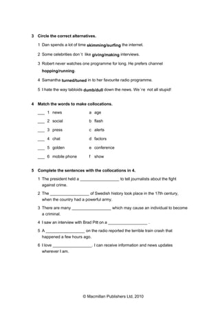 3 Circle the correct alternatives.
1 Dan spends a lot of time skimming/surfing the internet.
2 Some celebrities don’t like giving/making interviews.
3 Robert never watches one programme for long. He prefers channel
hopping/running.
4 Samantha turned/tuned in to her favourite radio programme.
5 I hate the way tabloids dumb/dull down the news. We’re not all stupid!
4 Match the words to make collocations.
___ 1 news a age
___ 2 social b flash
___ 3 press c alerts
___ 4 chat d factors
___ 5 golden e conference
___ 6 mobile phone f show
5 Complete the sentences with the collocations in 4.
1 The president held a _________________ to tell journalists about the fight
against crime.
2 The _________________ of Swedish history took place in the 17th century,
when the country had a powerful army.
3 There are many _________________ which may cause an individual to become
a criminal.
4 I saw an interview with Brad Pitt on a _________________ .
5 A _________________ on the radio reported the terrible train crash that
happened a few hours ago.
6 I love _________________. I can receive information and news updates
wherever I am.
© Macmillan Publishers Ltd, 2010
 