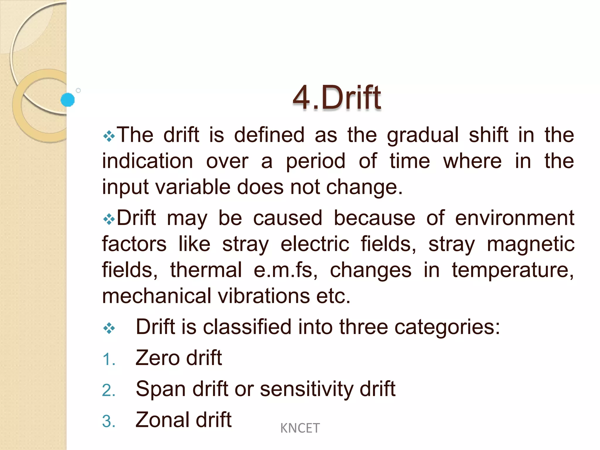 4.Drift
The drift is defined as the gradual shift in the
indication over a period of time where in the
input variable does not change.
Drift may be caused because of environment
factors like stray electric fields, stray magnetic
fields, thermal e.m.fs, changes in temperature,
mechanical vibrations etc.
 Drift is classified into three categories:
1. Zero drift
2. Span drift or sensitivity drift
3. Zonal drift KNCET
 