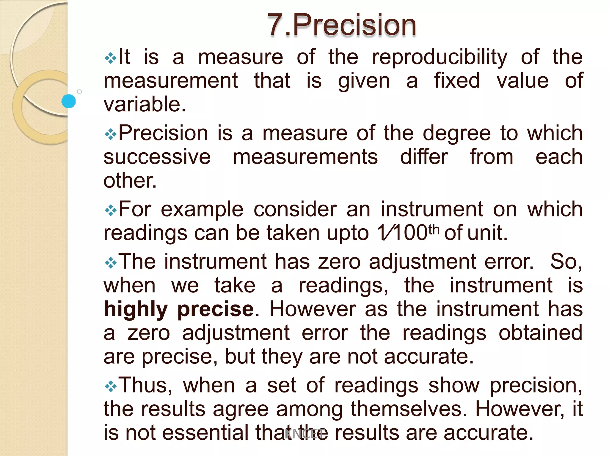 7.Precision
It is a measure of the reproducibility of the
measurement that is given a fixed value of
variable.
Precision is a measure of the degree to which
successive measurements differ from each
other.
For example consider an instrument on which
readings can be taken upto 1∕100th of unit.
The instrument has zero adjustment error. So,
when we take a readings, the instrument is
highly precise. However as the instrument has
a zero adjustment error the readings obtained
are precise, but they are not accurate.
Thus, when a set of readings show precision,
the results agree among themselves. However, it
is not essential that the results are accurate.KNCET
 