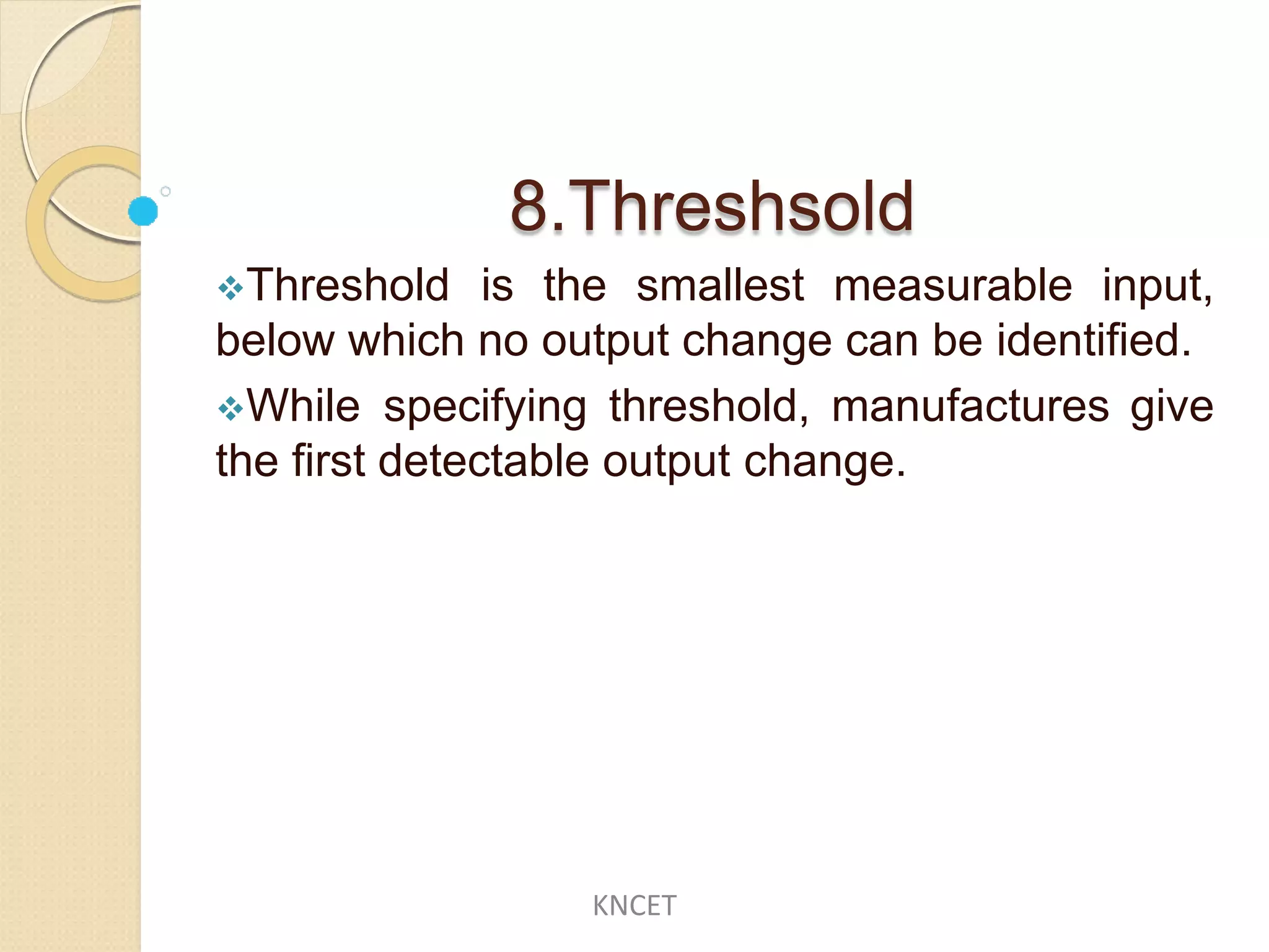 8.Threshsold
Threshold is the smallest measurable input,
below which no output change can be identified.
While specifying threshold, manufactures give
the first detectable output change.
KNCET
 