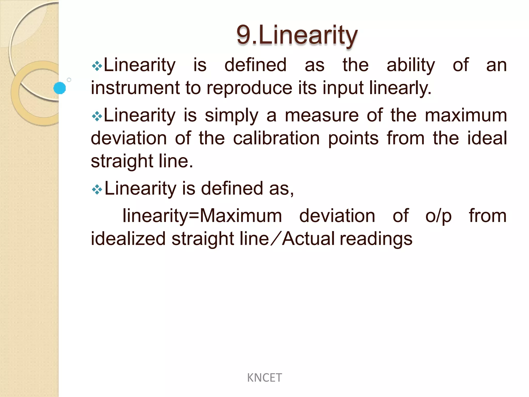 9.Linearity
Linearity is defined as the ability of an
instrument to reproduce its input linearly.
Linearity is simply a measure of the maximum
deviation of the calibration points from the ideal
straight line.
Linearity is defined as,
linearity=Maximum deviation of o/p from
idealized straight line ∕ Actual readings
KNCET
 