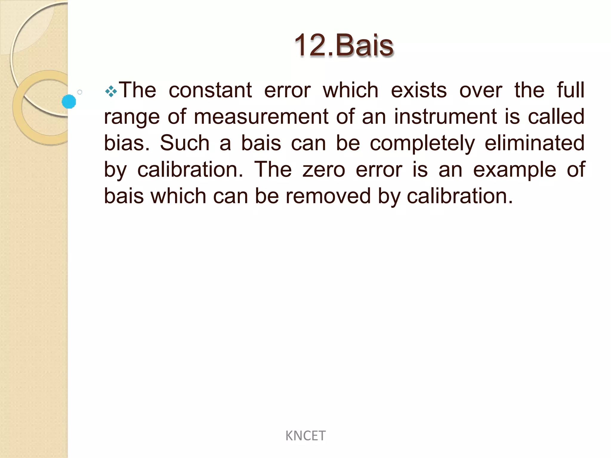 12.Bais
The constant error which exists over the full
range of measurement of an instrument is called
bias. Such a bais can be completely eliminated
by calibration. The zero error is an example of
bais which can be removed by calibration.
KNCET
 