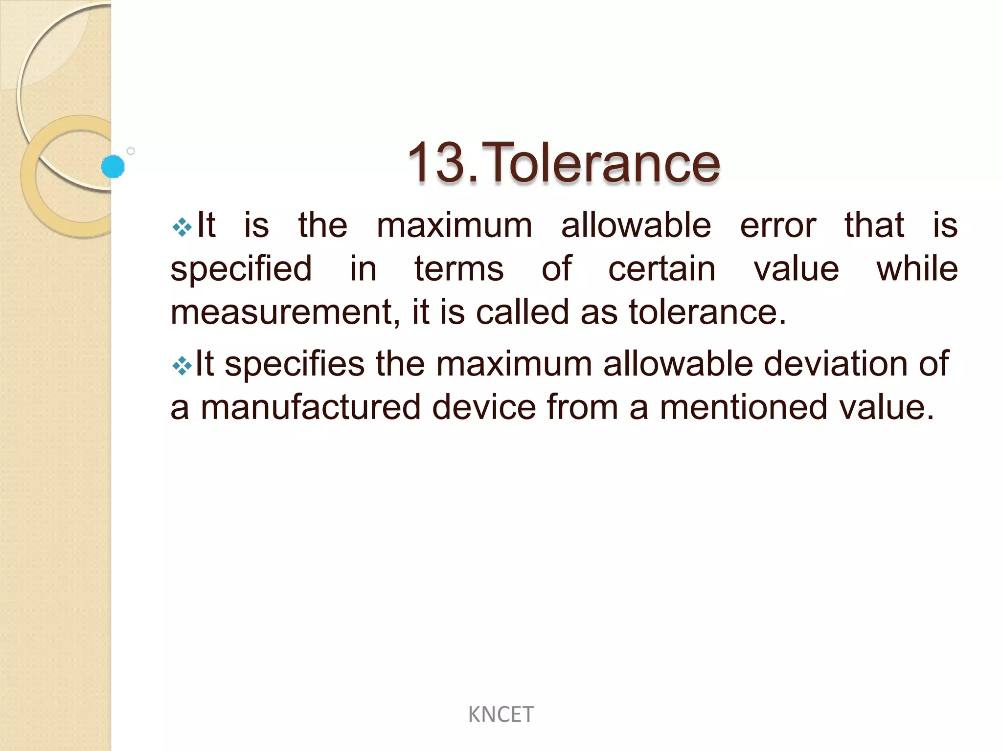 13.Tolerance
It is the maximum allowable
specified in terms of certain
error that is
value while
measurement, it is called as tolerance.
It specifies the maximum allowable deviation of
a manufactured device from a mentioned value.
KNCET
 