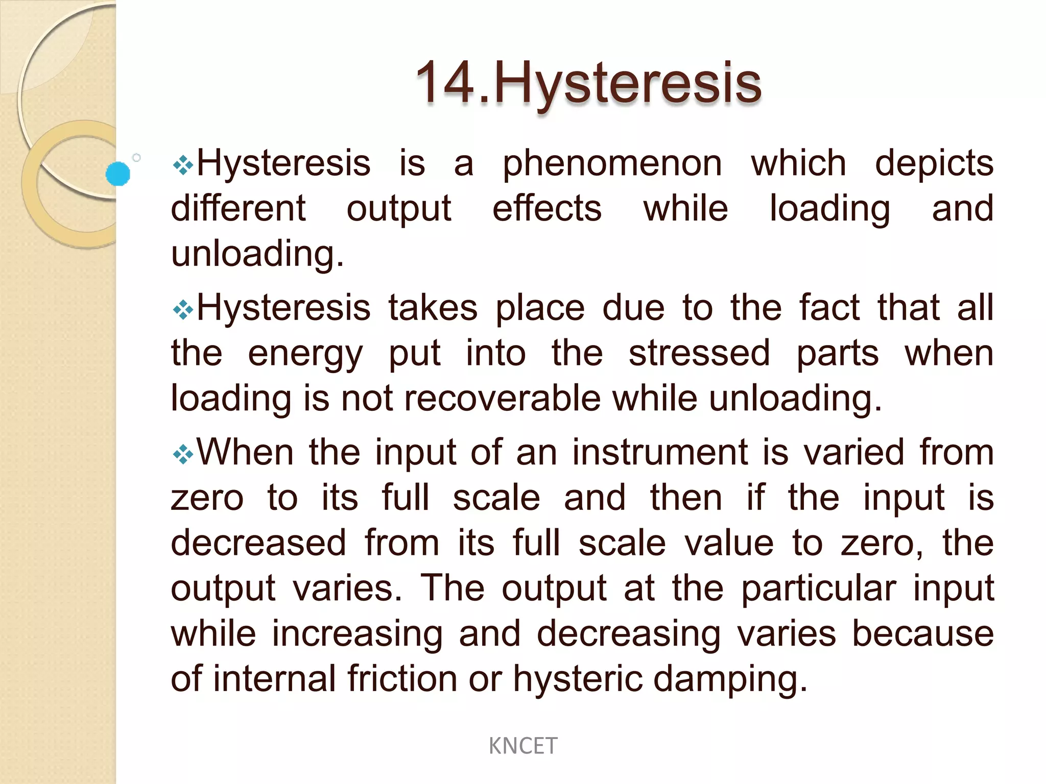 14.Hysteresis
Hysteresis is a phenomenon which depicts
different output effects while loading and
unloading.
Hysteresis takes place due to the fact that all
the energy put into the stressed parts when
loading is not recoverable while unloading.
When the input of an instrument is varied from
zero to its full scale and then if the input is
decreased from its full scale value to zero, the
output varies. The output at the particular input
while increasing and decreasing varies because
of internal friction or hysteric damping.
KNCET
 
