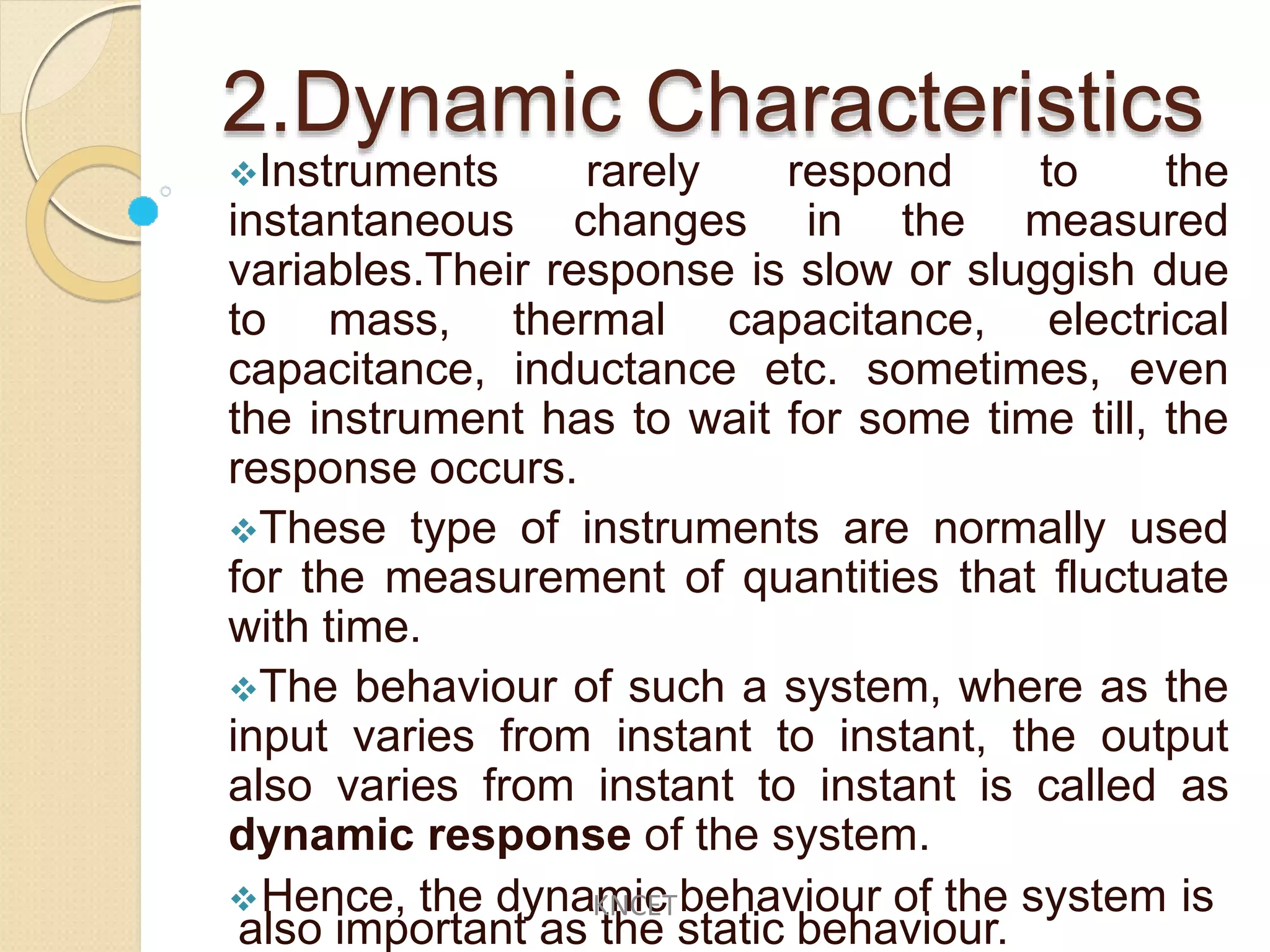 2.Dynamic Characteristics
Instruments rarely respond to the
instantaneous changes in the measured
variables.Their response is slow or sluggish due
to mass, thermal capacitance, electrical
capacitance, inductance etc. sometimes, even
the instrument has to wait for some time till, the
response occurs.
These type of instruments are normally used
for the measurement of quantities that fluctuate
with time.
The behaviour of such a system, where as the
input varies from instant to instant, the output
also varies from instant to instant is called as
dynamic response of the system.
Hence, the dynamic behaviour of the system is
also important as the static behaviour.
KNCET
 