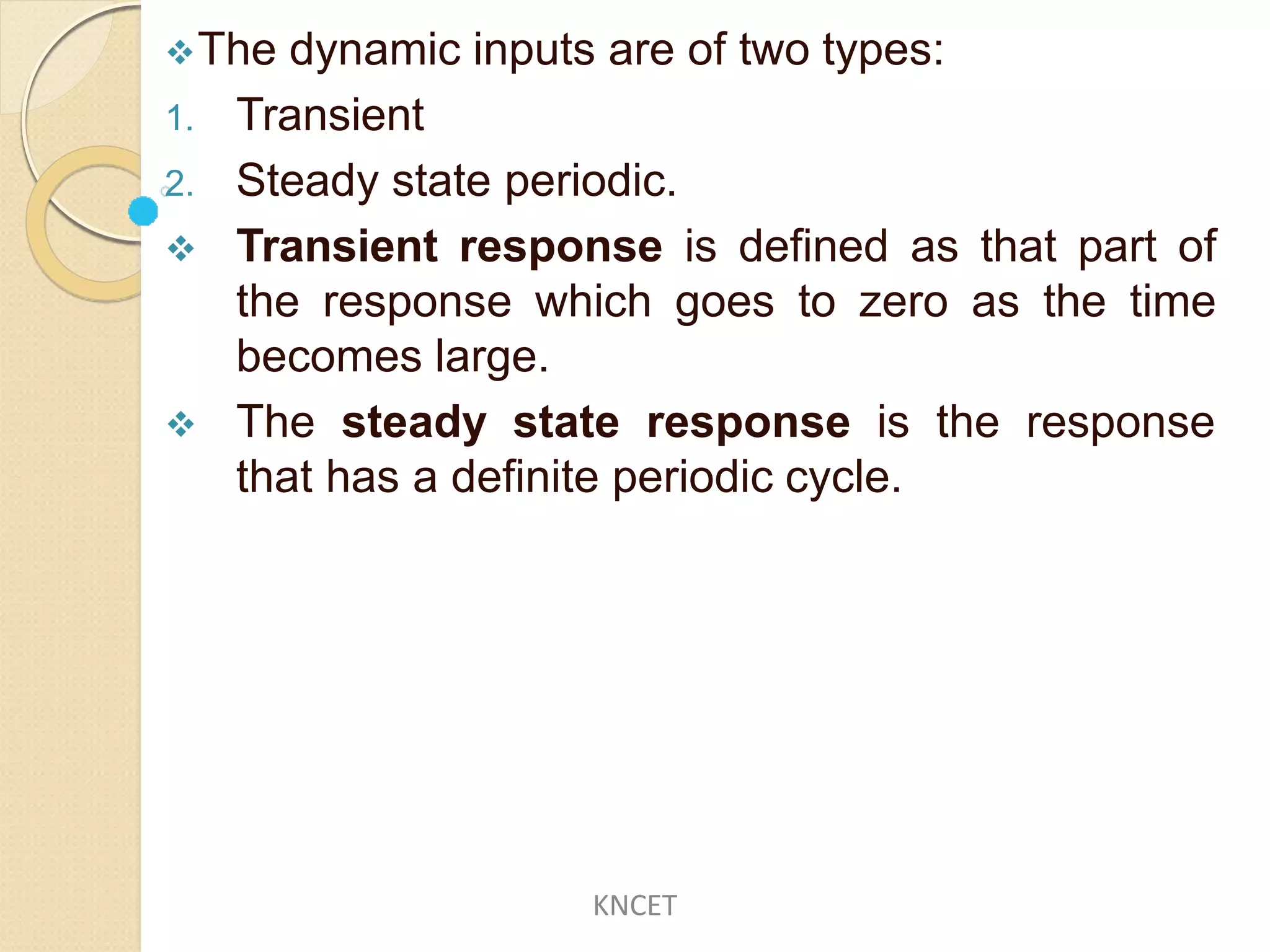 The dynamic inputs are of two types:
1. Transient
2. Steady state periodic.
 Transient response is defined as that part of
the response which goes to zero as the time
becomes large.
 The steady state response is the response
that has a definite periodic cycle.
KNCET
 