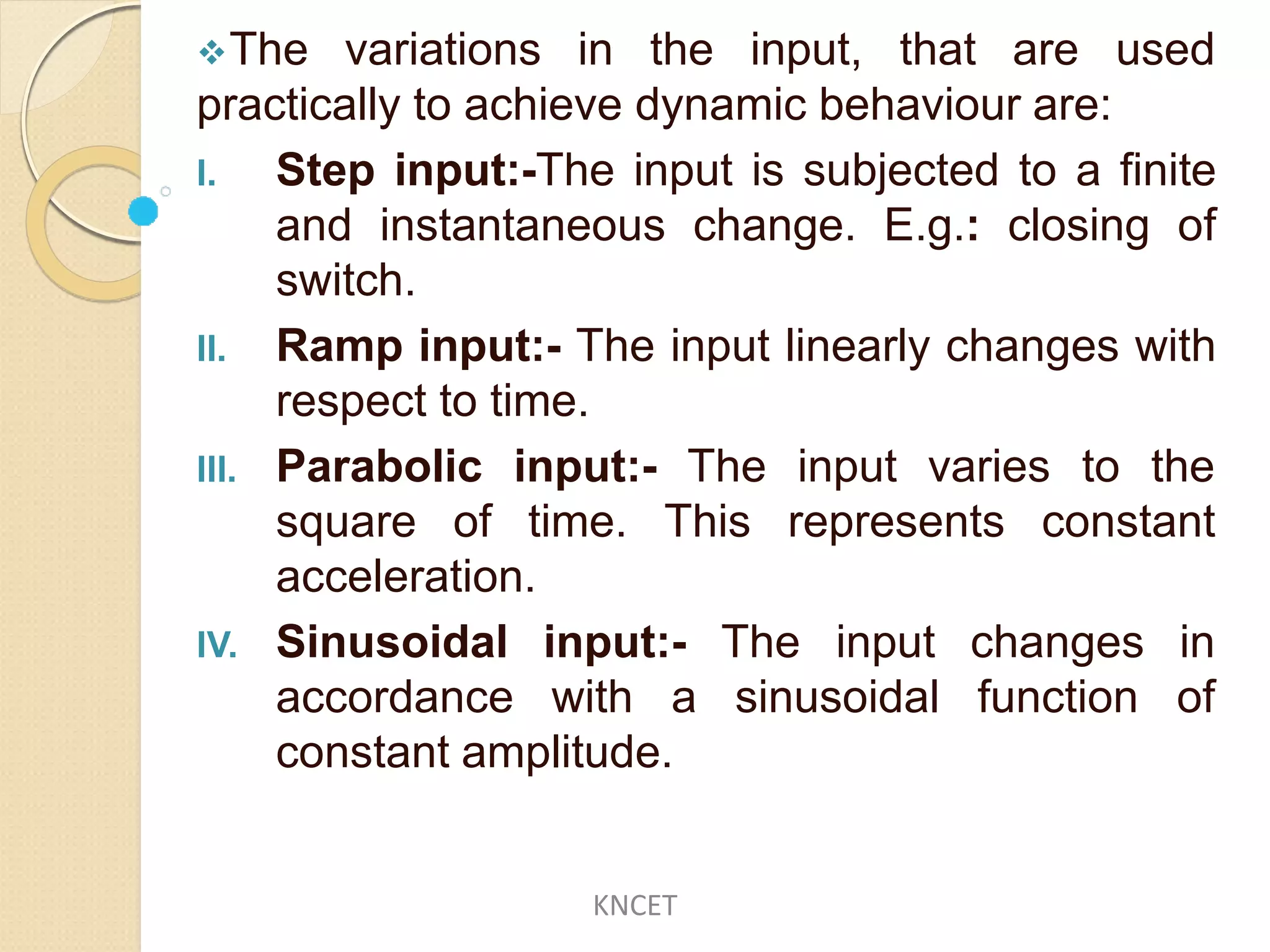 The variations in the input, that are used
practically to achieve dynamic behaviour are:
I. Step input:-The input is subjected to a finite
and instantaneous change. E.g.: closing of
switch.
II. Ramp input:- The input linearly changes with
respect to time.
III. Parabolic
square of
input:- The input varies to the
time. This represents constant
input:- The input
acceleration.
IV. Sinusoidal
accordance with a sinusoidal
changes in
function of
constant amplitude.
KNCET
 