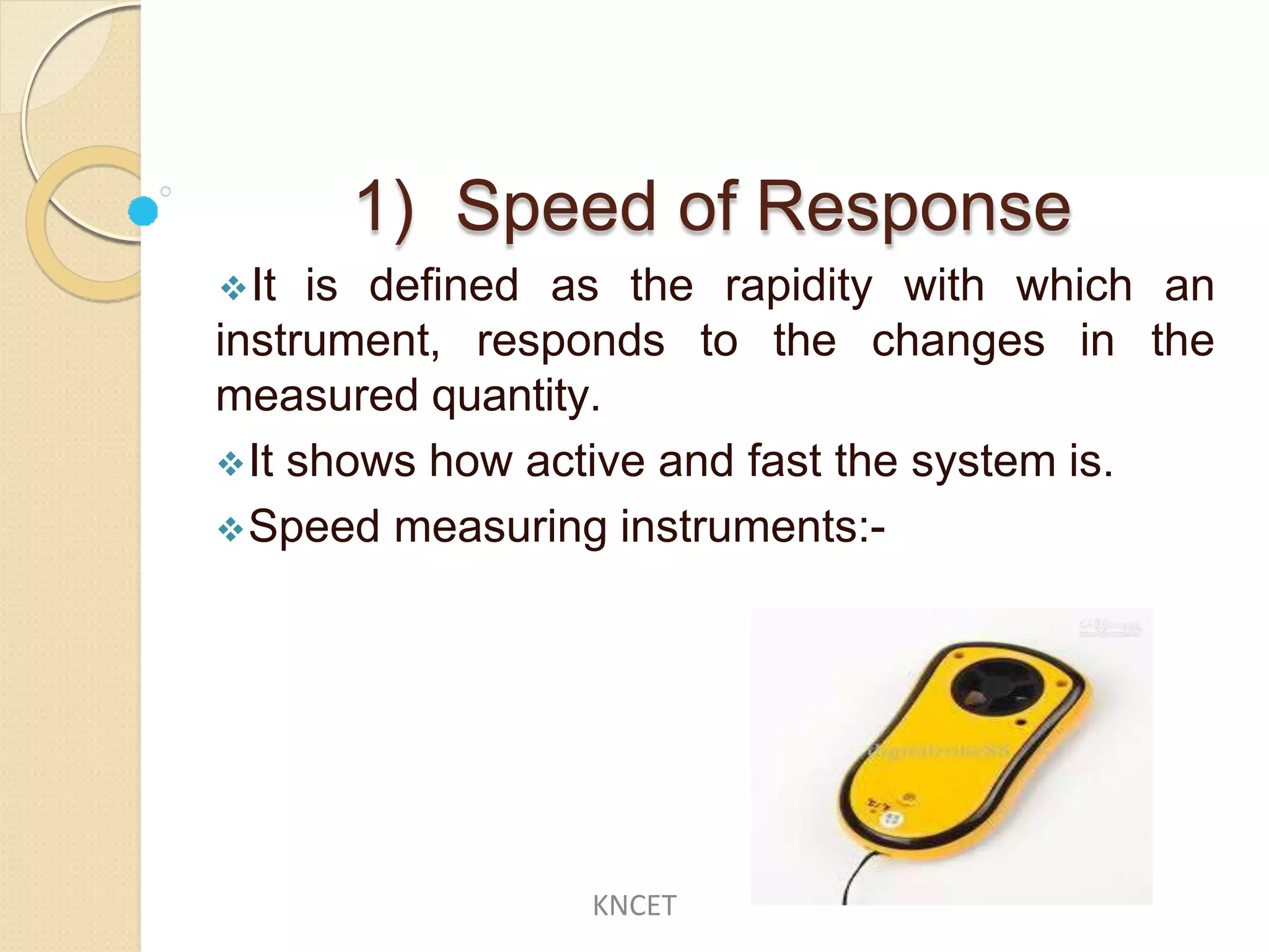 1) Speed of Response
instrument, responds to the changes in
It is defined as the rapidity with which an
the
measured quantity.
It shows how active and fast the system is.
Speed measuring instruments:-
KNCET
 