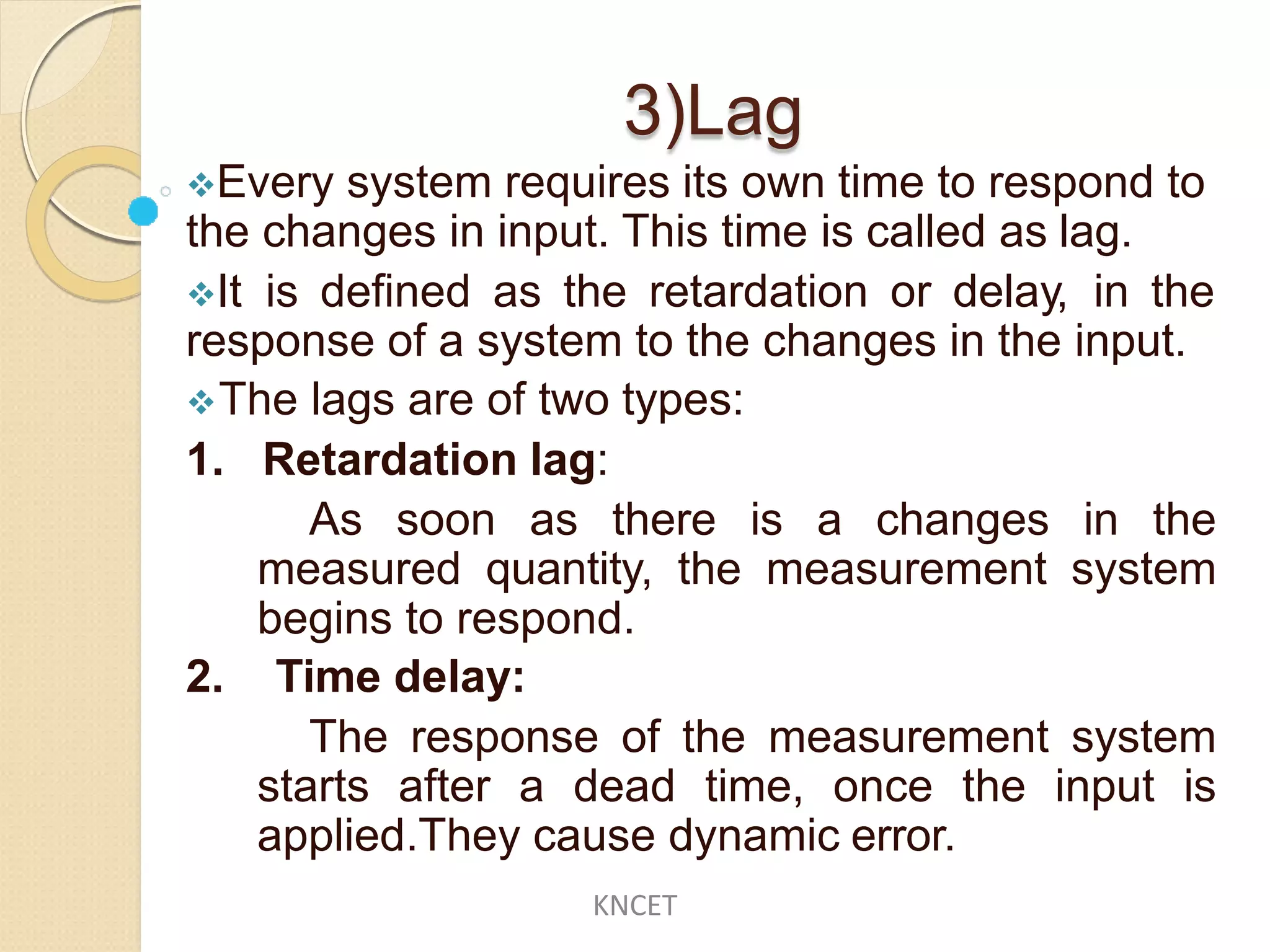 3)Lag
Every system requires its own time to respond to
the changes in input. This time is called as lag.
It is defined as the retardation or delay, in the
response of a system to the changes in the input.
The lags are of two types:
1. Retardation lag:
As soon as there is a changes in the
measured quantity, the measurement system
begins to respond.
2. Time delay:
The response of the measurement system
starts after a dead time, once the input is
applied.They cause dynamic error.
KNCET
 