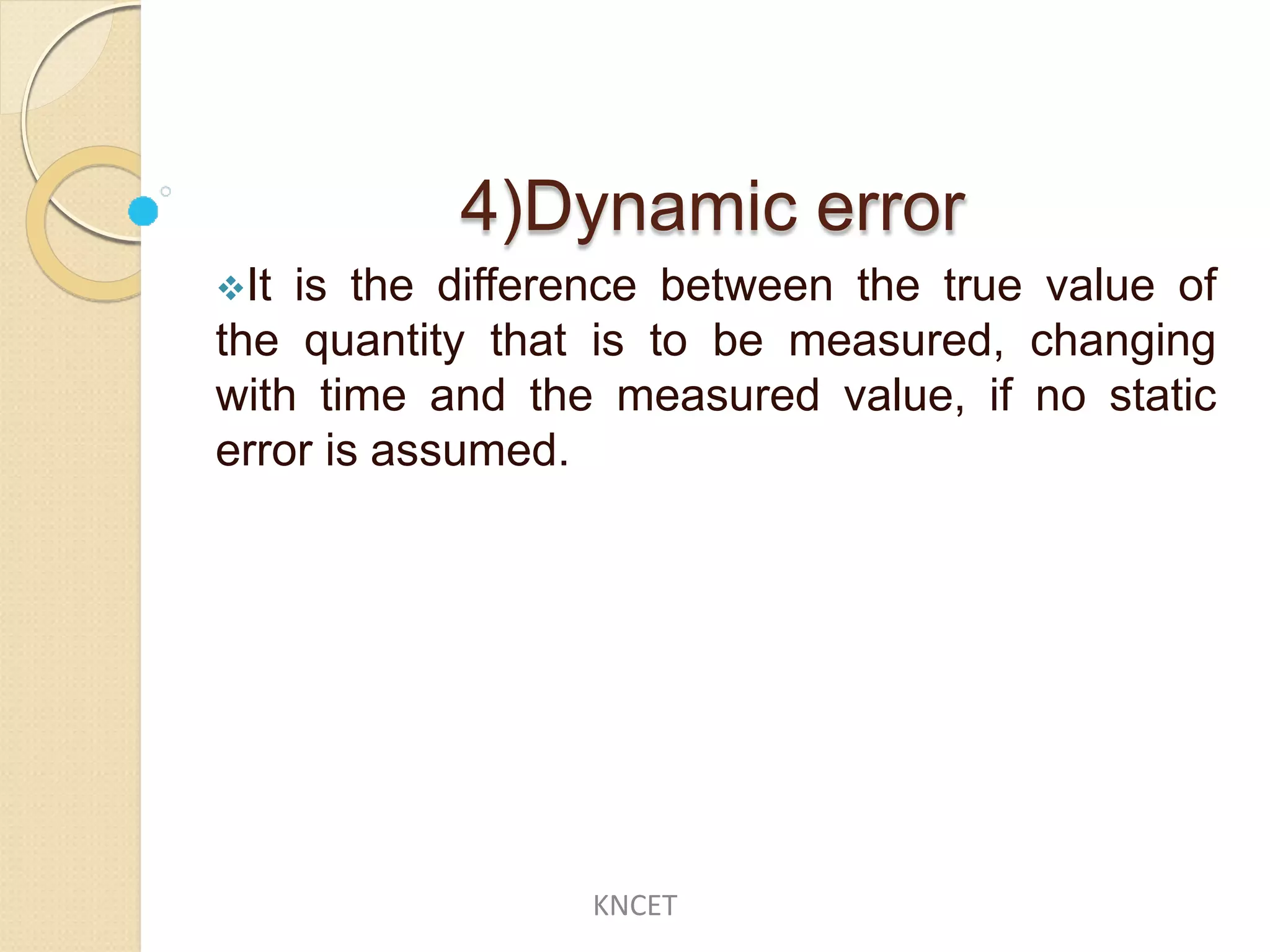 4)Dynamic error
It is the difference between the true value of
the quantity that is to be measured, changing
with time and the measured value, if no static
error is assumed.
KNCET
 