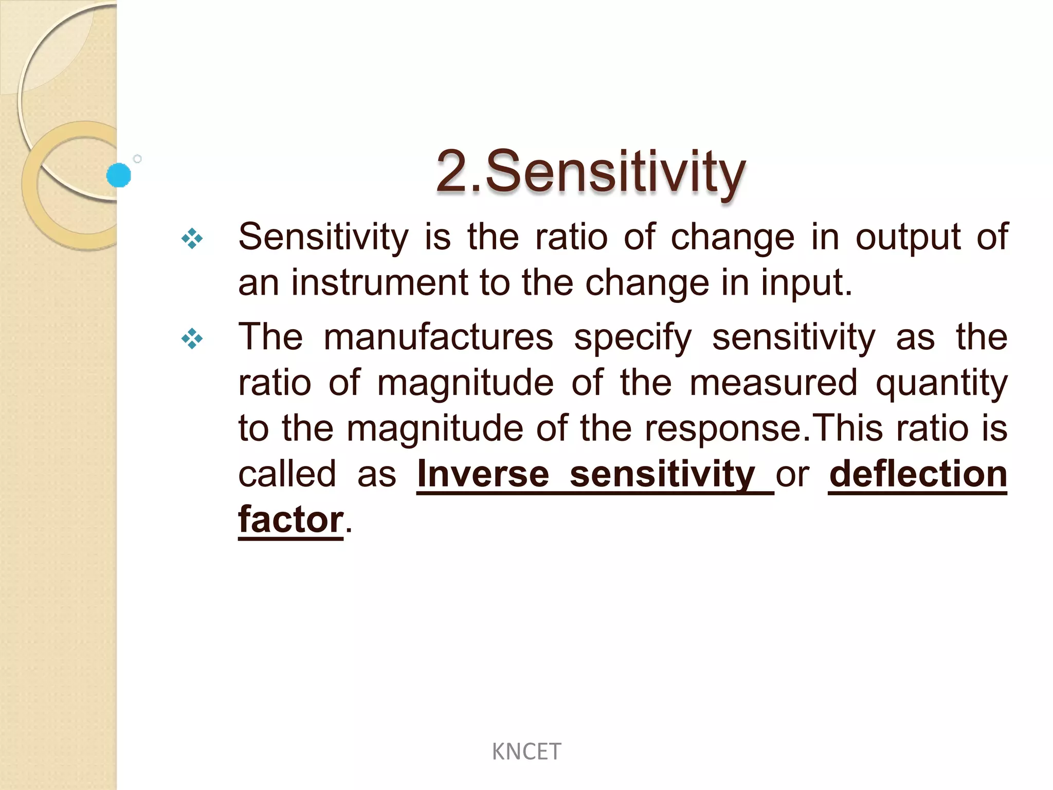 2.Sensitivity
 Sensitivity is the ratio of change in output of
an instrument to the change in input.
 The manufactures specify sensitivity as the
ratio of magnitude of the measured quantity
to the magnitude of the response.This ratio is
called as Inverse sensitivity or deflection
factor.
KNCET
 