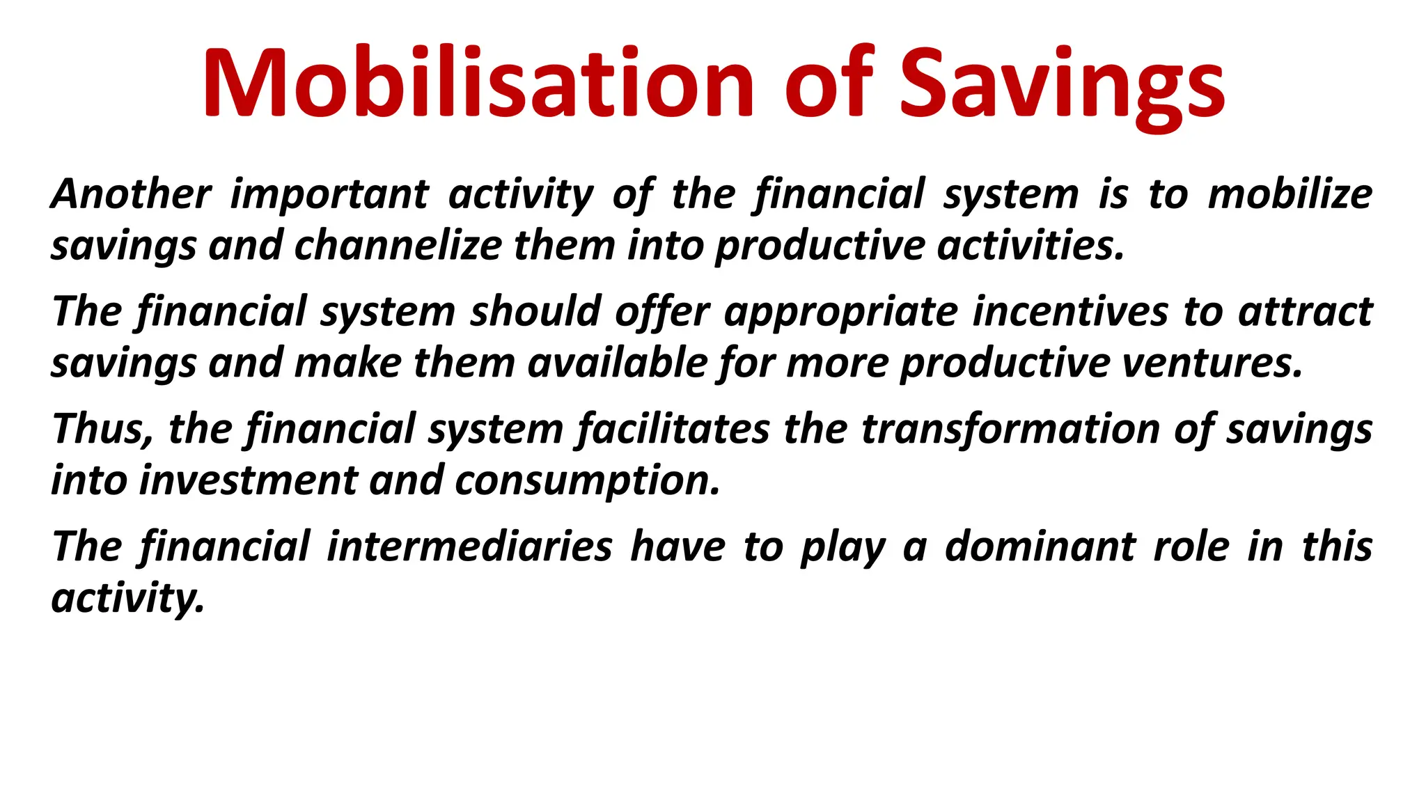Mobilisation of Savings
Another important activity of the financial system is to mobilize
savings and channelize them into productive activities.
The financial system should offer appropriate incentives to attract
savings and make them available for more productive ventures.
Thus, the financial system facilitates the transformation of savings
into investment and consumption.
The financial intermediaries have to play a dominant role in this
activity.
 
