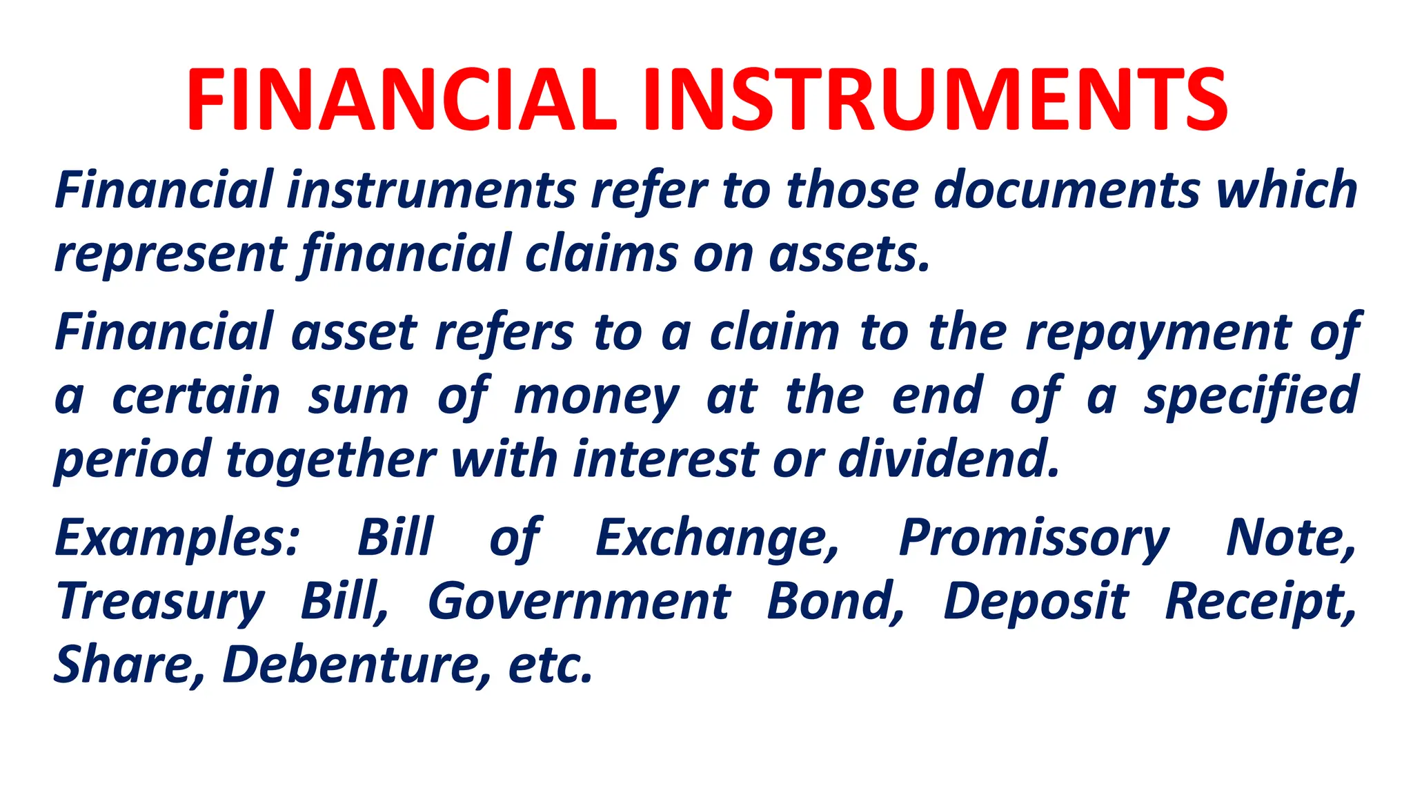 FINANCIAL INSTRUMENTS
Financial instruments refer to those documents which
represent financial claims on assets.
Financial asset refers to a claim to the repayment of
a certain sum of money at the end of a specified
period together with interest or dividend.
Examples: Bill of Exchange, Promissory Note,
Treasury Bill, Government Bond, Deposit Receipt,
Share, Debenture, etc.
 