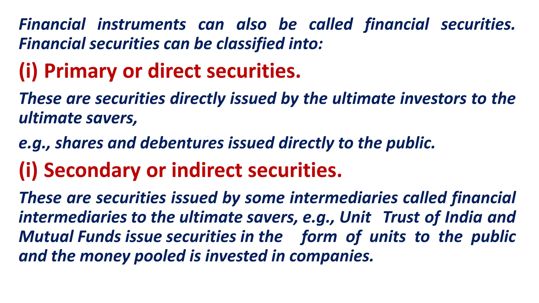 Financial instruments can also be called financial securities.
Financial securities can be classified into:
(i) Primary or direct securities.
These are securities directly issued by the ultimate investors to the
ultimate savers,
e.g., shares and debentures issued directly to the public.
(i) Secondary or indirect securities.
These are securities issued by some intermediaries called financial
intermediaries to the ultimate savers, e.g., Unit Trust of India and
Mutual Funds issue securities in the form of units to the public
and the money pooled is invested in companies.
 