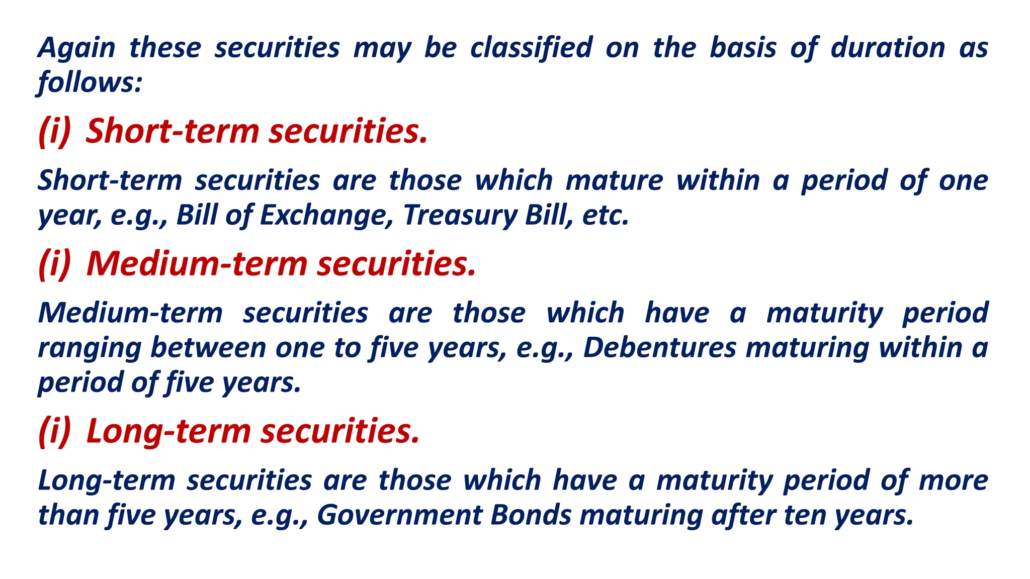 Again these securities may be classified on the basis of duration as
follows:
(i) Short-term securities.
Short-term securities are those which mature within a period of one
year, e.g., Bill of Exchange, Treasury Bill, etc.
(i) Medium-term securities.
Medium-term securities are those which have a maturity period
ranging between one to five years, e.g., Debentures maturing within a
period of five years.
(i) Long-term securities.
Long-term securities are those which have a maturity period of more
than five years, e.g., Government Bonds maturing after ten years.
 